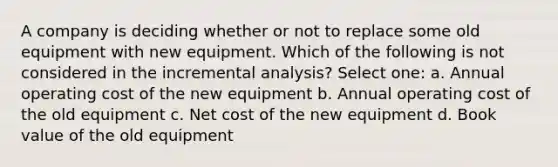 A company is deciding whether or not to replace some old equipment with new equipment. Which of the following is not considered in the incremental analysis? Select one: a. Annual operating cost of the new equipment b. Annual operating cost of the old equipment c. Net cost of the new equipment d. Book value of the old equipment