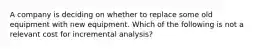 A company is deciding on whether to replace some old equipment with new equipment. Which of the following is not a relevant cost for incremental analysis?