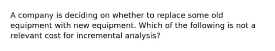 A company is deciding on whether to replace some old equipment with new equipment. Which of the following is not a relevant cost for incremental analysis?