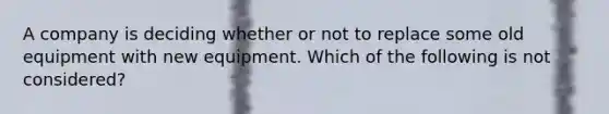 A company is deciding whether or not to replace some old equipment with new equipment. Which of the following is not considered?