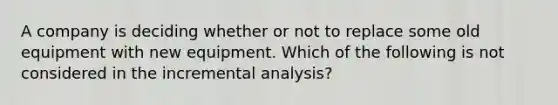 A company is deciding whether or not to replace some old equipment with new equipment. Which of the following is not considered in the incremental analysis?