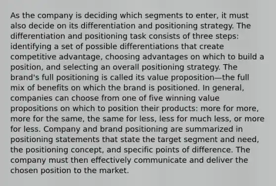 As the company is deciding which segments to enter, it must also decide on its differentiation and positioning strategy. The differentiation and positioning task consists of three steps: identifying a set of possible differentiations that create competitive advantage, choosing advantages on which to build a position, and selecting an overall positioning strategy. The brand's full positioning is called its value proposition—the full mix of benefits on which the brand is positioned. In general, companies can choose from one of five winning value propositions on which to position their products: more for more, more for the same, the same for less, less for much less, or more for less. Company and brand positioning are summarized in positioning statements that state the target segment and need, the positioning concept, and specific points of difference. The company must then effectively communicate and deliver the chosen position to the market.