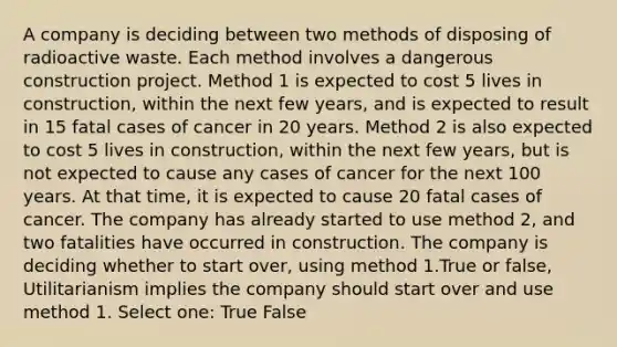 A company is deciding between two methods of disposing of radioactive waste. Each method involves a dangerous construction project. Method 1 is expected to cost 5 lives in construction, within the next few years, and is expected to result in 15 fatal cases of cancer in 20 years. Method 2 is also expected to cost 5 lives in construction, within the next few years, but is not expected to cause any cases of cancer for the next 100 years. At that time, it is expected to cause 20 fatal cases of cancer. The company has already started to use method 2, and two fatalities have occurred in construction. The company is deciding whether to start over, using method 1.True or false, Utilitarianism implies the company should start over and use method 1. Select one: True False