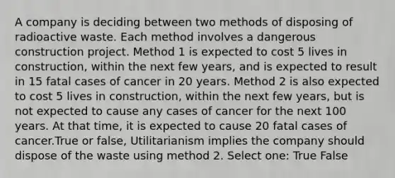 A company is deciding between two methods of disposing of radioactive waste. Each method involves a dangerous construction project. Method 1 is expected to cost 5 lives in construction, within the next few years, and is expected to result in 15 fatal cases of cancer in 20 years. Method 2 is also expected to cost 5 lives in construction, within the next few years, but is not expected to cause any cases of cancer for the next 100 years. At that time, it is expected to cause 20 fatal cases of cancer.True or false, Utilitarianism implies the company should dispose of the waste using method 2. Select one: True False