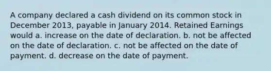 A company declared a cash dividend on its common stock in December 2013, payable in January 2014. Retained Earnings would a. increase on the date of declaration. b. not be affected on the date of declaration. c. not be affected on the date of payment. d. decrease on the date of payment.