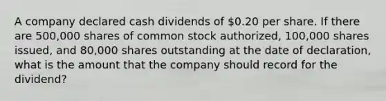 A company declared cash dividends of 0.20 per share. If there are 500,000 shares of common stock authorized, 100,000 shares issued, and 80,000 shares outstanding at the date of declaration, what is the amount that the company should record for the dividend?