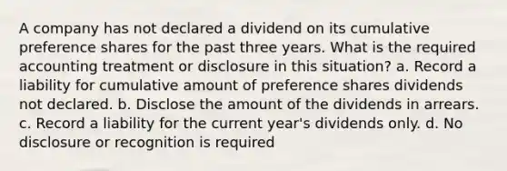 A company has not declared a dividend on its cumulative preference shares for the past three years. What is the required accounting treatment or disclosure in this situation? a. Record a liability for cumulative amount of preference shares dividends not declared. b. Disclose the amount of the dividends in arrears. c. Record a liability for the current year's dividends only. d. No disclosure or recognition is required