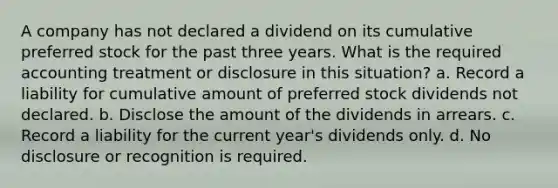 A company has not declared a dividend on its cumulative preferred stock for the past three years. What is the required accounting treatment or disclosure in this situation? a. Record a liability for cumulative amount of preferred stock dividends not declared. b. Disclose the amount of the dividends in arrears. c. Record a liability for the current year's dividends only. d. No disclosure or recognition is required.