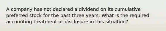 A company has not declared a dividend on its cumulative preferred stock for the past three years. What is the required accounting treatment or disclosure in this situation?