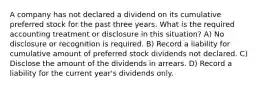 A company has not declared a dividend on its cumulative preferred stock for the past three years. What is the required accounting treatment or disclosure in this situation? A) No disclosure or recognition is required. B) Record a liability for cumulative amount of preferred stock dividends not declared. C) Disclose the amount of the dividends in arrears. D) Record a liability for the current year's dividends only.