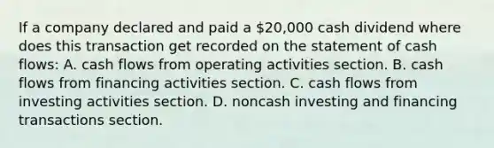 If a company declared and paid a 20,000 cash dividend where does this transaction get recorded on the statement of cash flows: A. cash flows from operating activities section. B. cash flows from financing activities section. C. cash flows from investing activities section. D. noncash investing and financing transactions section.