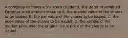 A company declares a 5% stock dividend. The debit to Retained Earnings is an amount equal to A. the market value of the shares to be issued. B. the par value of the shares to be issued. C. the book value of the shares to be issued. D. the excess of the market price over the original issue price of the shares to be issued