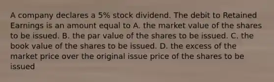 A company declares a 5% stock dividend. The debit to Retained Earnings is an amount equal to A. the market value of the shares to be issued. B. the par value of the shares to be issued. C. the book value of the shares to be issued. D. the excess of the market price over the original issue price of the shares to be issued