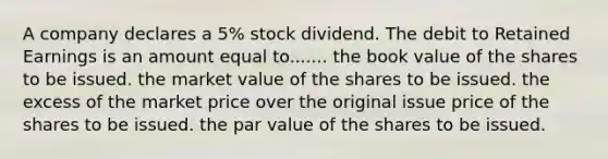 A company declares a​ 5% stock dividend. The debit to Retained Earnings is an amount equal to....... the book value of the shares to be issued. the market value of the shares to be issued. the excess of the market price over the original issue price of the shares to be issued. the par value of the shares to be issued.