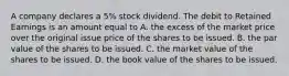 A company declares a​ 5% stock dividend. The debit to Retained Earnings is an amount equal to A. the excess of the market price over the original issue price of the shares to be issued. B. the par value of the shares to be issued. C. the market value of the shares to be issued. D. the book value of the shares to be issued.