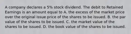 A company declares a​ 5% stock dividend. The debit to Retained Earnings is an amount equal to A. the excess of the market price over the original issue price of the shares to be issued. B. the par value of the shares to be issued. C. the market value of the shares to be issued. D. the book value of the shares to be issued.