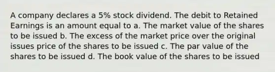 A company declares a 5% stock dividend. The debit to Retained Earnings is an amount equal to a. The market value of the shares to be issued b. The excess of the market price over the original issues price of the shares to be issued c. The par value of the shares to be issued d. The book value of the shares to be issued