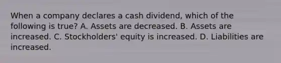 When a company declares a cash dividend, which of the following is true? A. Assets are decreased. B. Assets are increased. C. Stockholders' equity is increased. D. Liabilities are increased.