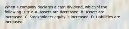 When a company declares a cash dividend, which of the following is true A. Assets are decreased. B. Assets are increased. C. Stockholders equity is increased. D. Liabilities are increased.