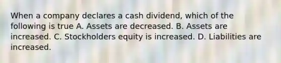 When a company declares a cash dividend, which of the following is true A. Assets are decreased. B. Assets are increased. C. Stockholders equity is increased. D. Liabilities are increased.