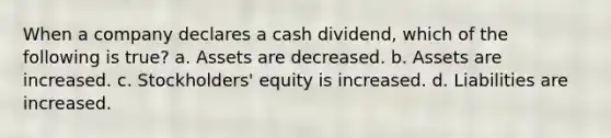 When a company declares a cash dividend, which of the following is true? a. Assets are decreased. b. Assets are increased. c. Stockholders' equity is increased. d. Liabilities are increased.