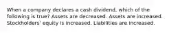 When a company declares a cash dividend, which of the following is true? Assets are decreased. Assets are increased. Stockholders' equity is increased. Liabilities are increased.