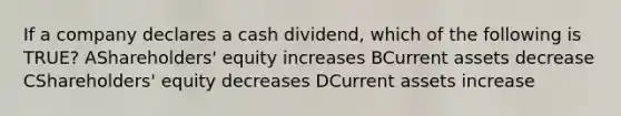 If a company declares a cash dividend, which of the following is TRUE? AShareholders' equity increases BCurrent assets decrease CShareholders' equity decreases DCurrent assets increase