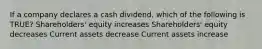 If a company declares a cash dividend, which of the following is TRUE? Shareholders' equity increases Shareholders' equity decreases Current assets decrease Current assets increase