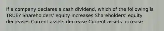 If a company declares a cash dividend, which of the following is TRUE? Shareholders' equity increases Shareholders' equity decreases Current assets decrease Current assets increase