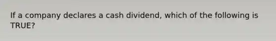 If a company declares a cash dividend, which of the following is TRUE?