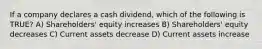 If a company declares a cash dividend, which of the following is TRUE? A) Shareholders' equity increases B) Shareholders' equity decreases C) Current assets decrease D) Current assets increase