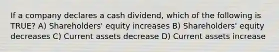 If a company declares a cash dividend, which of the following is TRUE? A) Shareholders' equity increases B) Shareholders' equity decreases C) Current assets decrease D) Current assets increase