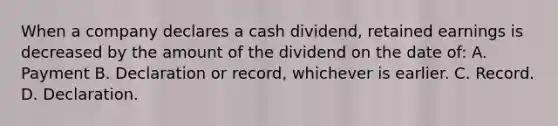 When a company declares a cash dividend, retained earnings is decreased by the amount of the dividend on the date of: A. Payment B. Declaration or record, whichever is earlier. C. Record. D. Declaration.