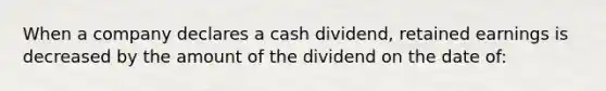 When a company declares a cash dividend, retained earnings is decreased by the amount of the dividend on the date of: