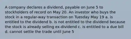 A company declares a dividend, payable on June 5 to stockholders of record on May 20. An investor who buys the stock in a regular-way transaction on Tuesday May 19 a. is entitled to the dividend b. is not entitled to the dividend because the stock is already selling ex-dividend c. is entitled to a due bill d. cannot settle the trade until June 5