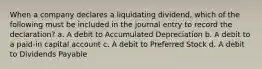 When a company declares a liquidating dividend, which of the following must be included in the journal entry to record the declaration? a. A debit to Accumulated Depreciation b. A debit to a paid-in capital account c. A debit to Preferred Stock d. A debit to Dividends Payable