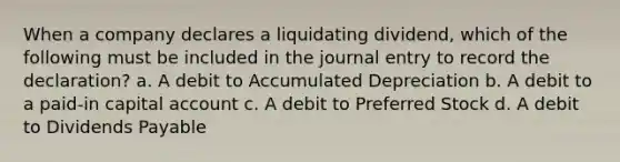 When a company declares a liquidating dividend, which of the following must be included in the journal entry to record the declaration? a. A debit to Accumulated Depreciation b. A debit to a paid-in capital account c. A debit to Preferred Stock d. A debit to Dividends Payable