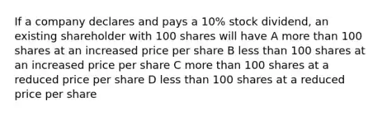 If a company declares and pays a 10% stock dividend, an existing shareholder with 100 shares will have A <a href='https://www.questionai.com/knowledge/keWHlEPx42-more-than' class='anchor-knowledge'>more than</a> 100 shares at an increased price per share B <a href='https://www.questionai.com/knowledge/k7BtlYpAMX-less-than' class='anchor-knowledge'>less than</a> 100 shares at an increased price per share C more than 100 shares at a reduced price per share D less than 100 shares at a reduced price per share