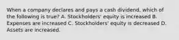 When a company declares and pays a cash dividend, which of the following is true? A. Stockholders' equity is increased B. Expenses are increased C. Stockholders' equity is decreased D. Assets are increased.