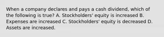 When a company declares and pays a cash dividend, which of the following is true? A. Stockholders' equity is increased B. Expenses are increased C. Stockholders' equity is decreased D. Assets are increased.