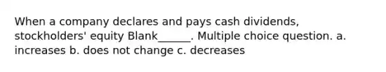 When a company declares and pays cash dividends, stockholders' equity Blank______. Multiple choice question. a. increases b. does not change c. decreases