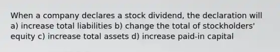 When a company declares a stock dividend, the declaration will a) increase total liabilities b) change the total of stockholders' equity c) increase total assets d) increase paid-in capital