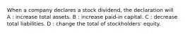 When a company declares a stock dividend, the declaration will A : increase total assets. B : increase paid-in capital. C : decrease total liabilities. D : change the total of stockholders' equity.