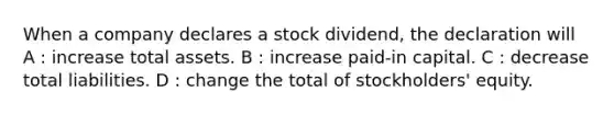 When a company declares a stock dividend, the declaration will A : increase total assets. B : increase paid-in capital. C : decrease total liabilities. D : change the total of stockholders' equity.