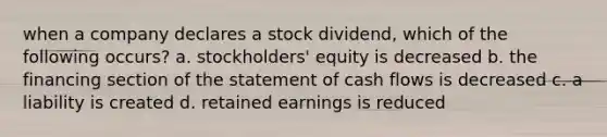 when a company declares a stock dividend, which of the following occurs? a. stockholders' equity is decreased b. the financing section of the statement of cash flows is decreased c. a liability is created d. retained earnings is reduced