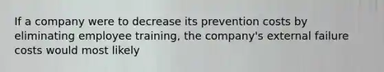 If a company were to decrease its prevention costs by eliminating employee​ training, the​ company's external failure costs would most likely