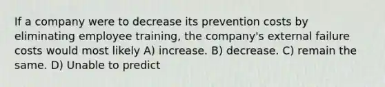 If a company were to decrease its prevention costs by eliminating employee training, the company's external failure costs would most likely A) increase. B) decrease. C) remain the same. D) Unable to predict