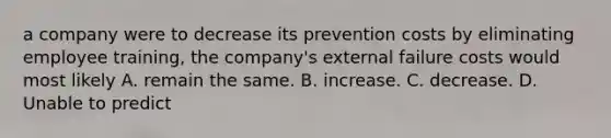 a company were to decrease its prevention costs by eliminating employee training, the company's external failure costs would most likely A. remain the same. B. increase. C. decrease. D. Unable to predict