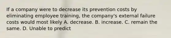 If a company were to decrease its prevention costs by eliminating employee​ training, the​ company's external failure costs would most likely A. decrease. B. increase. C. remain the same. D. Unable to predict