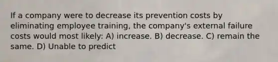 If a company were to decrease its prevention costs by eliminating employee training, the company's external failure costs would most likely: A) increase. B) decrease. C) remain the same. D) Unable to predict